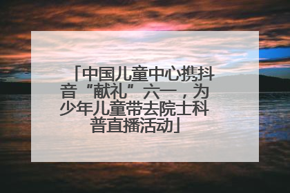 中国儿童中心携抖音“献礼”六一，为少年儿童带去院士科普直播活动