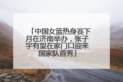 中国女篮热身赛下月在济南举办，张子宇有望在家门口迎来国家队首秀