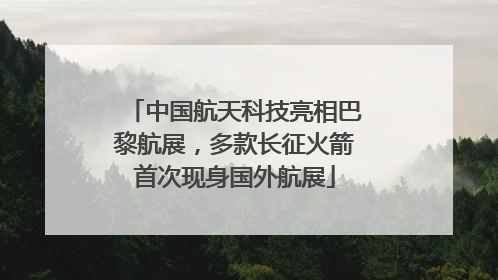 中国航天科技亮相巴黎航展，多款长征火箭首次现身国外航展