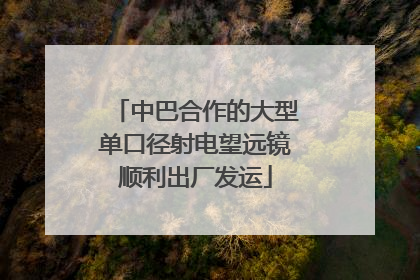 中巴合作的大型单口径射电望远镜顺利出厂发运