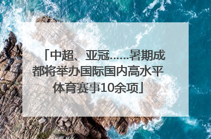 中超、亚冠……暑期成都将举办国际国内高水平体育赛事10余项