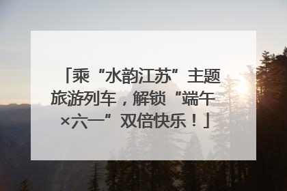 乘“水韵江苏”主题旅游列车，解锁“端午×六一”双倍快乐！