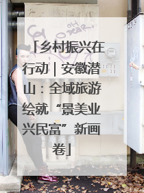 乡村振兴在行动｜安徽潜山：全域旅游绘就“景美业兴民富”新画卷