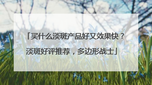 买什么淡斑产品好又效果快？淡斑好评推荐，多边形战士