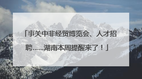 事关中非经贸博览会、人才招聘……湖南本周提醒来了！
