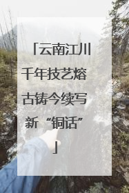 云南江川千年技艺熔古铸今续写新“铜话”