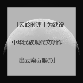 云岭时评丨为建设中华民族现代文明作出云南贡献①