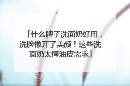 什么牌子洗面奶好用，洗脸像开了美颜！这些洗面奶太懂油皮需求