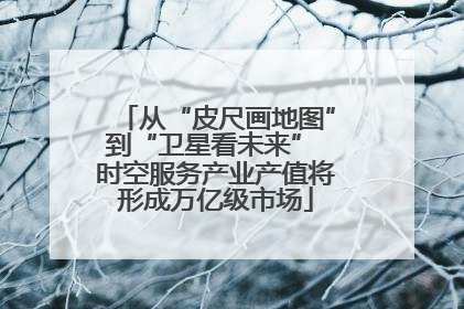 从“皮尺画地图”到“卫星看未来” 时空服务产业产值将形成万亿级市场