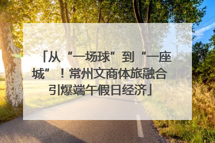 从“一场球”到“一座城”！常州文商体旅融合引爆端午假日经济