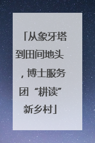 从象牙塔到田间地头，博士服务团“耕读”新乡村