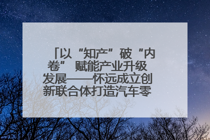 以“知产”破“内卷” 赋能产业升级发展——怀远成立创新联合体打造汽车零部件产业新高地
