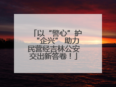 以“警心”护“企兴” 助力民营经吉林公安交出新答卷！