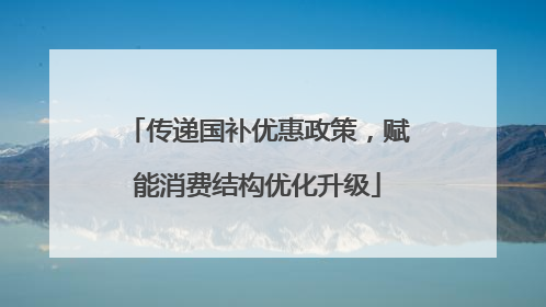 传递国补优惠政策，赋能消费结构优化升级