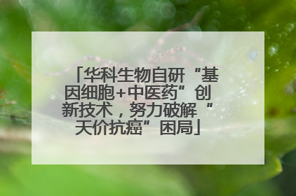 华科生物自研“基因细胞+中医药”创新技术，努力破解“天价抗癌”困局