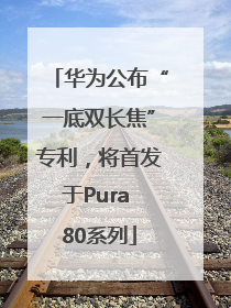 华为公布“一底双长焦”专利，将首发于Pura 80系列