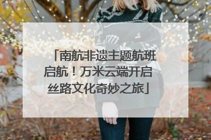 南航非遗主题航班启航！万米云端开启丝路文化奇妙之旅