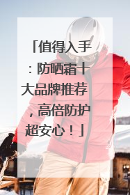 值得入手：防晒霜十大品牌推荐，高倍防护超安心！