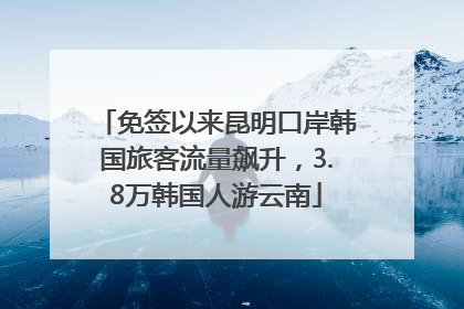 免签以来昆明口岸韩国旅客流量飙升，3.8万韩国人游云南