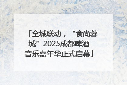 全城联动，“食尚蓉城”2025成都啤酒音乐嘉年华正式启幕