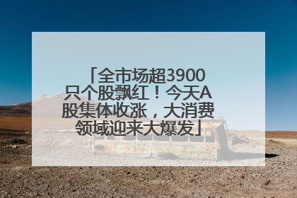 全市场超3900只个股飘红！今天A股集体收涨，大消费领域迎来大爆发