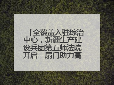 全覆盖入驻综治中心，新疆生产建设兵团第五师法院开启一扇门助力高速讨薪获赞