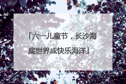 六一儿童节，长沙海底世界成快乐海洋