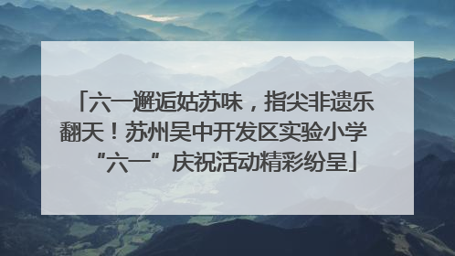 六一邂逅姑苏味，指尖非遗乐翻天！苏州吴中开发区实验小学“六一”庆祝活动精彩纷呈