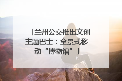 兰州公交推出文创主题巴士：全景式移动“博物馆”