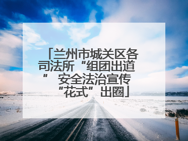 兰州市城关区各司法所“组团出道” 安全法治宣传“花式”出圈