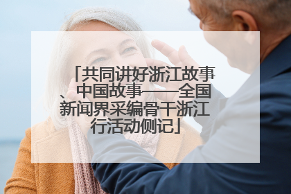 共同讲好浙江故事、中国故事——全国新闻界采编骨干浙江行活动侧记