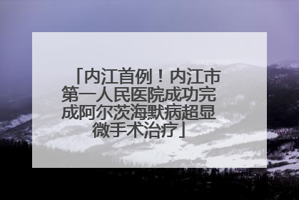 内江首例！内江市第一人民医院成功完成阿尔茨海默病超显微手术治疗