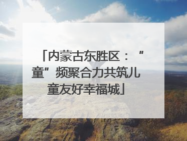 内蒙古东胜区：“童”频聚合力共筑儿童友好幸福城