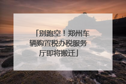 别跑空！郑州车辆购置税办税服务厅即将搬迁