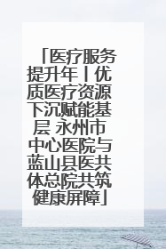 医疗服务提升年丨优质医疗资源下沉赋能基层 永州市中心医院与蓝山县医共体总院共筑健康屏障