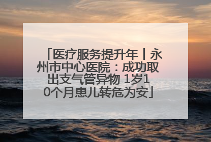 医疗服务提升年丨永州市中心医院：成功取出支气管异物 1岁10个月患儿转危为安