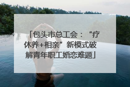 包头市总工会：“疗休养+相亲”新模式破解青年职工婚恋难题