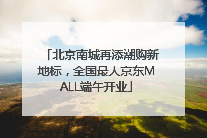 北京南城再添潮购新地标，全国最大京东MALL端午开业