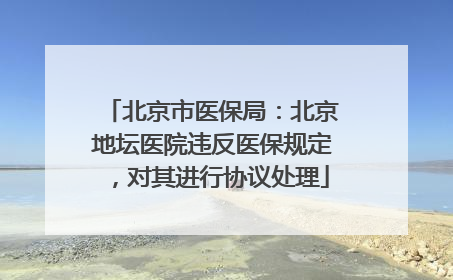 北京市医保局：北京地坛医院违反医保规定，对其进行协议处理