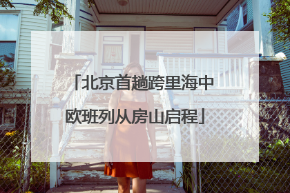 北京首趟跨里海中欧班列从房山启程