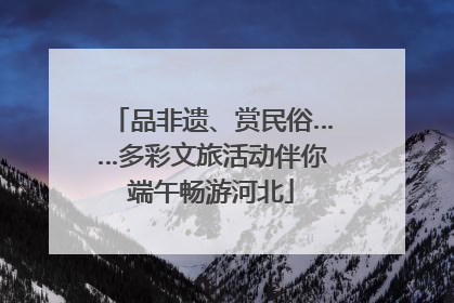 品非遗、赏民俗……多彩文旅活动伴你端午畅游河北