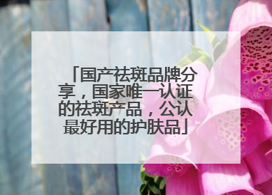 国产祛斑品牌分享，国家唯一认证的祛斑产品，公认最好用的护肤品