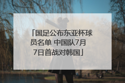 国足公布东亚杯球员名单 中国队7月7日首战对韩国