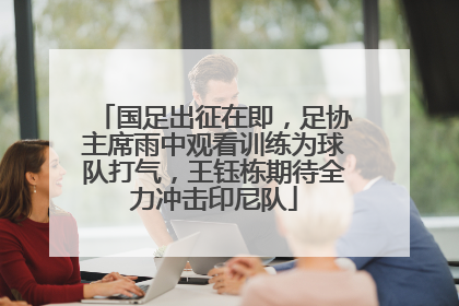 国足出征在即，足协主席雨中观看训练为球队打气，王钰栋期待全力冲击印尼队