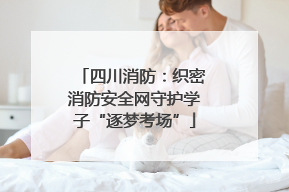 四川消防：织密消防安全网守护学子“逐梦考场”