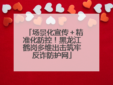 场景化宣传＋精准化防控！黑龙江鹤岗多维出击筑牢反诈防护网