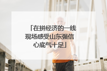 在拼经济的一线现场感受山东强信心底气十足
