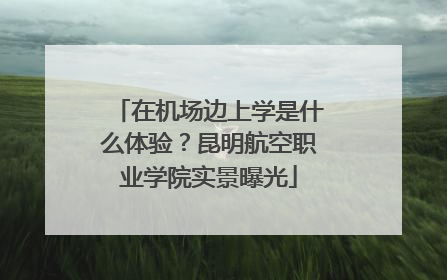 在机场边上学是什么体验？昆明航空职业学院实景曝光