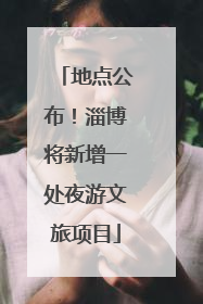 地点公布！淄博将新增一处夜游文旅项目