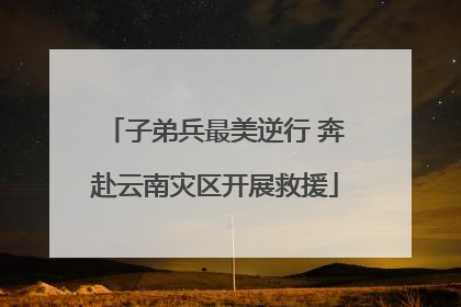 子弟兵最美逆行 奔赴云南灾区开展救援